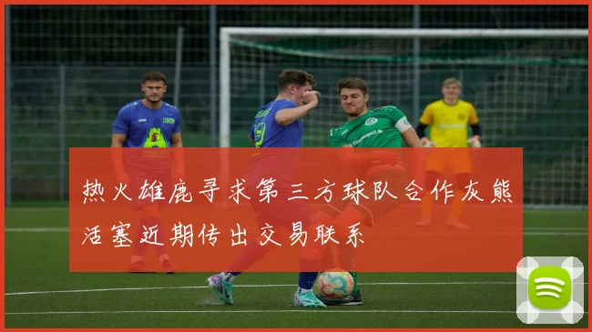 热火雄鹿寻求第三方球队合作灰熊活塞近期传出交易联系