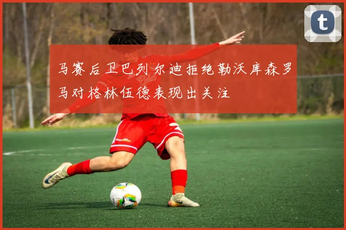 马赛后卫巴列尔迪拒绝勒沃库森罗马对格林伍德表现出关注