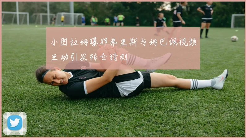 小图拉姆曝邓弗里斯与姆巴佩视频互动引发转会猜测