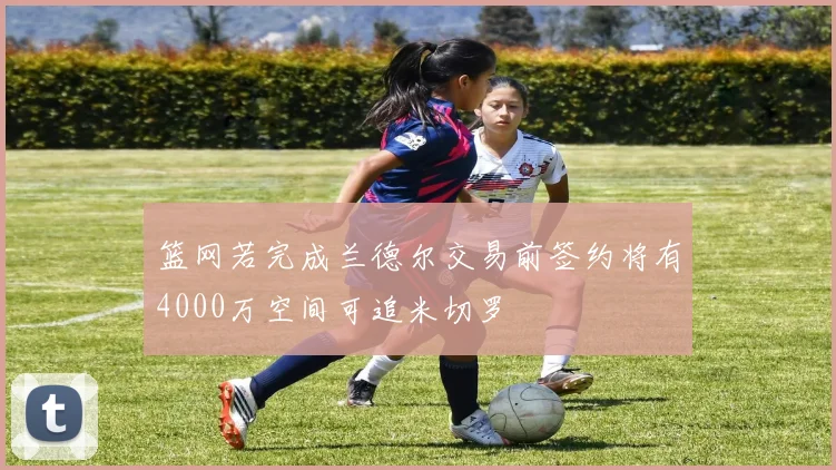 篮网若完成兰德尔交易前签约将有4000万空间可追米切罗