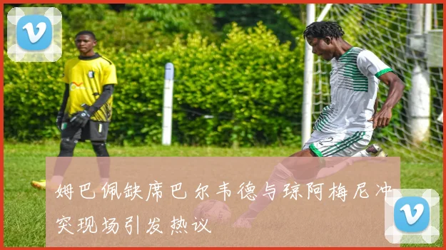 姆巴佩缺席巴尔韦德与琼阿梅尼冲突现场引发热议