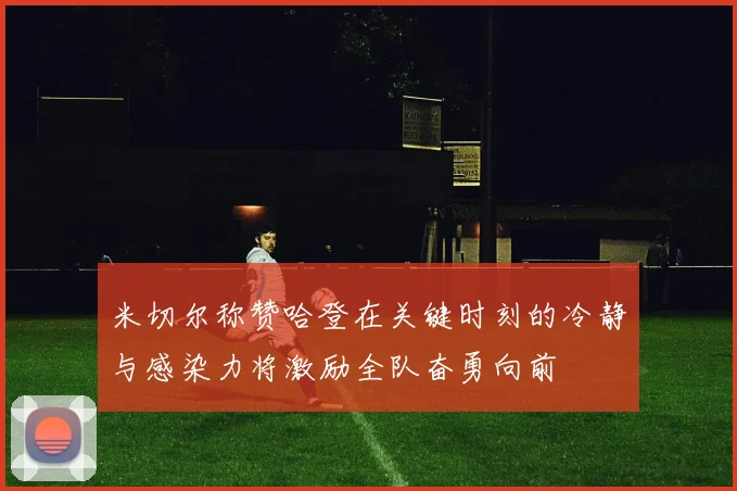 米切尔称赞哈登在关键时刻的冷静与感染力将激励全队奋勇向前