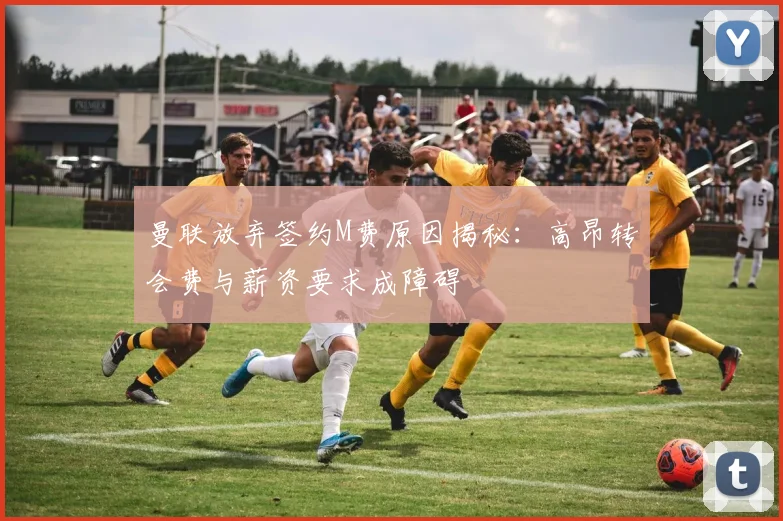 曼联放弃签约M费原因揭秘：高昂转会费与薪资要求成障碍