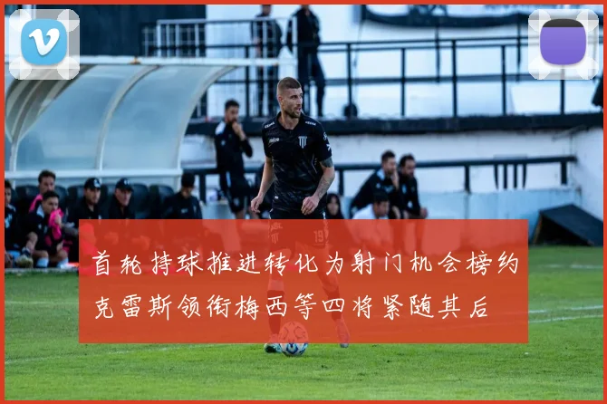 首轮持球推进转化为射门机会榜约克雷斯领衔梅西等四将紧随其后