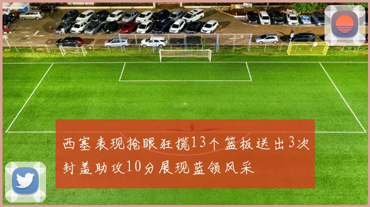 西塞表现抢眼狂揽13个篮板送出3次封盖助攻10分展现蓝领风采