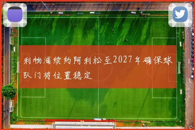 利物浦续约阿利松至2027年确保球队门将位置稳定