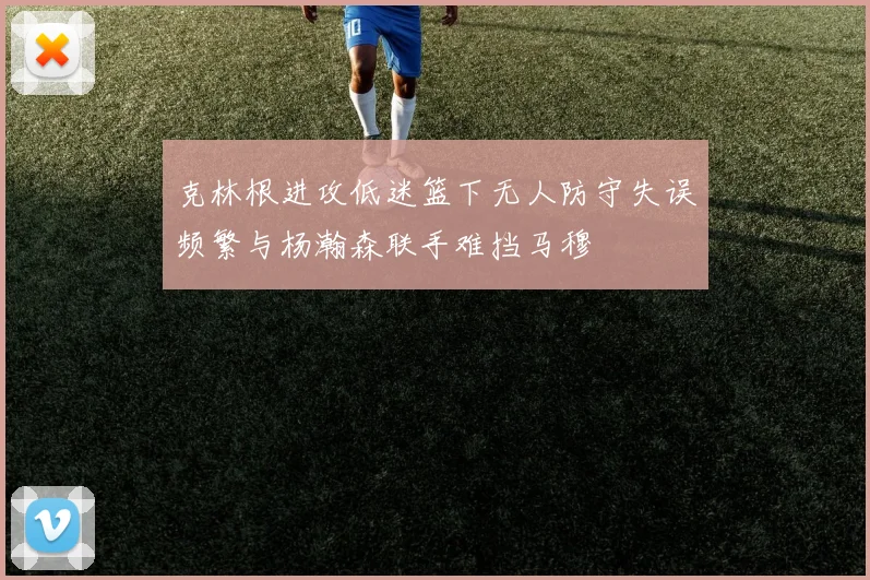 克林根进攻低迷篮下无人防守失误频繁与杨瀚森联手难挡马穆