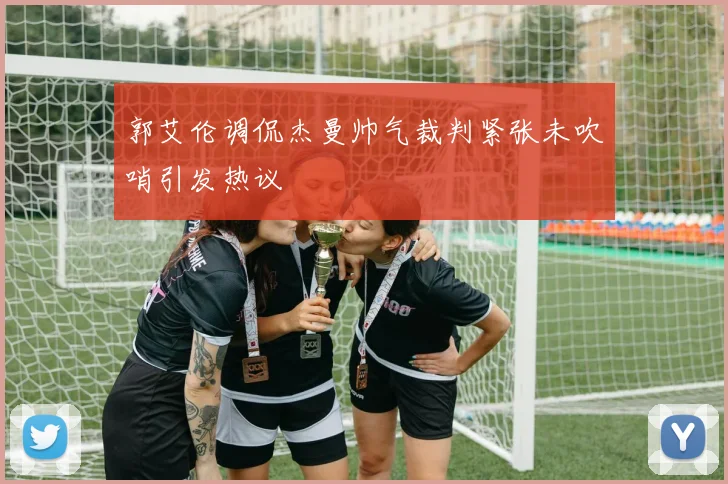 郭艾伦调侃杰曼帅气裁判紧张未吹哨引发热议