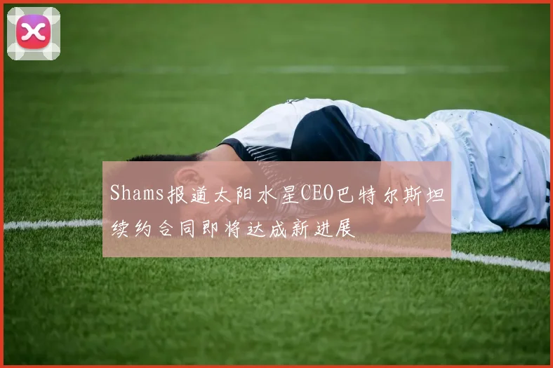 Shams报道太阳水星CEO巴特尔斯坦续约合同即将达成新进展