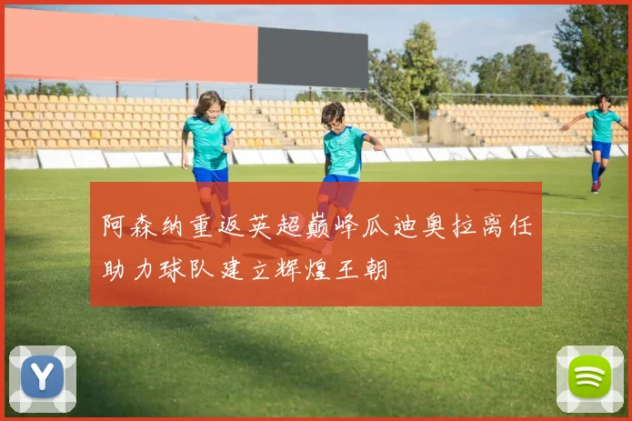阿森纳重返英超巅峰瓜迪奥拉离任助力球队建立辉煌王朝