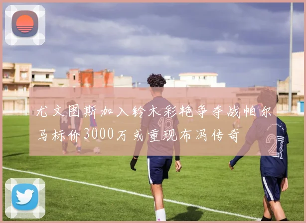 尤文图斯加入铃木彩艳争夺战帕尔马标价3000万或重现布冯传奇