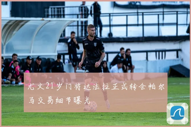 尤文21岁门将达法拉正式转会帕尔马交易细节曝光