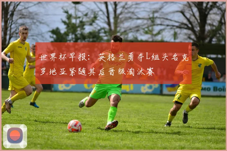 世界杯早报：英格兰勇夺L组头名克罗地亚紧随其后晋级淘汰赛