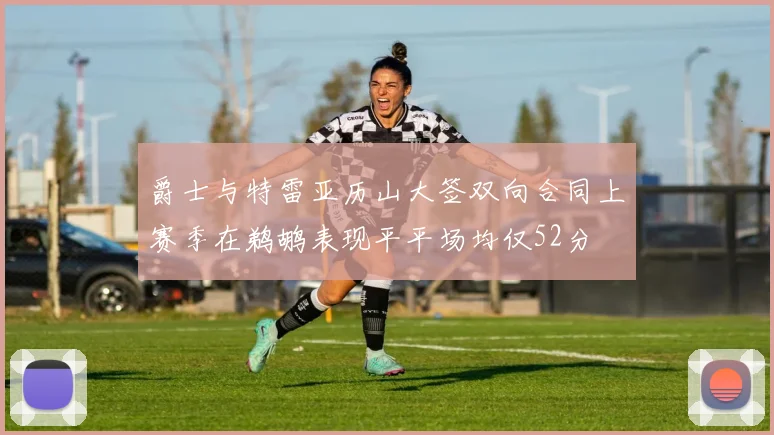 爵士与特雷亚历山大签双向合同上赛季在鹈鹕表现平平场均仅52分
