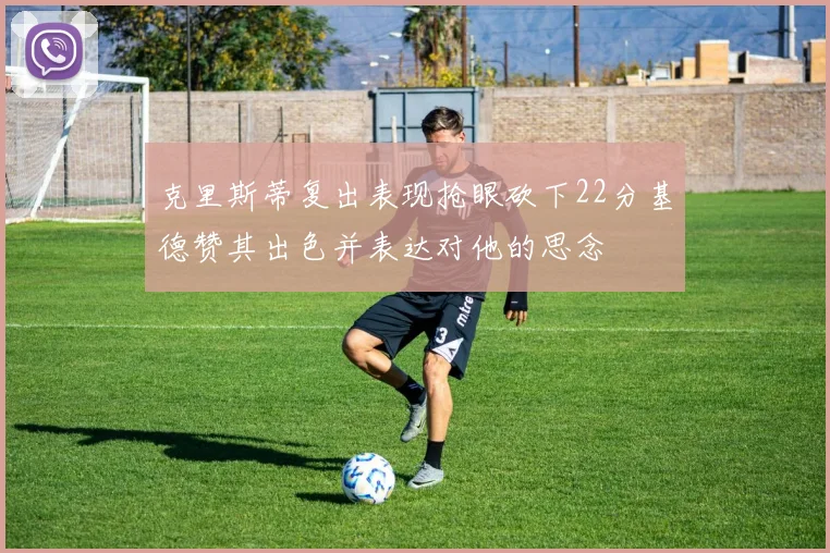克里斯蒂复出表现抢眼砍下22分基德赞其出色并表达对他的思念