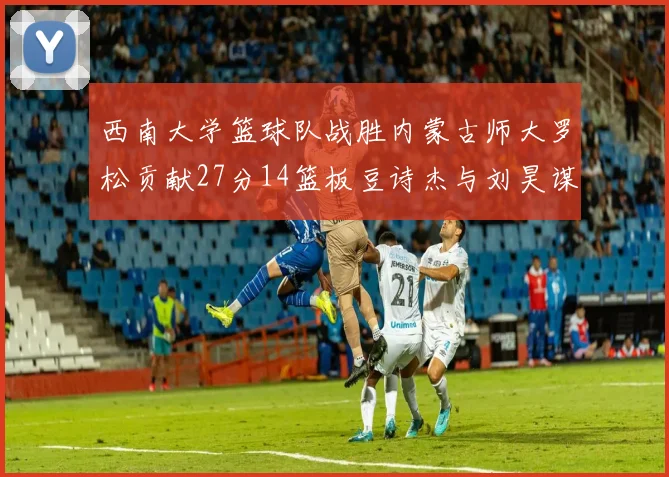 西南大学篮球队战胜内蒙古师大罗松贡献27分14篮板豆诗杰与刘昊谋表现出色