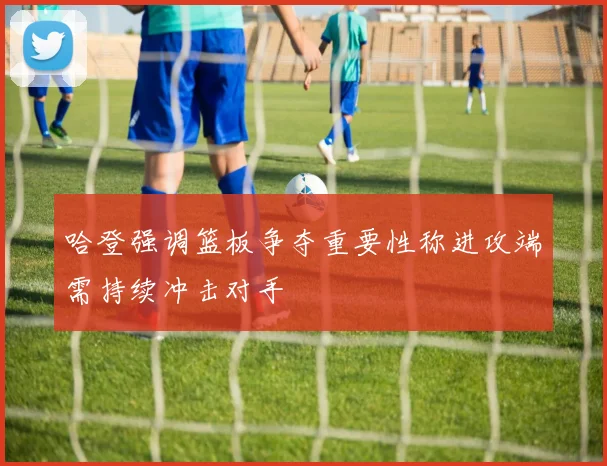 哈登强调篮板争夺重要性称进攻端需持续冲击对手