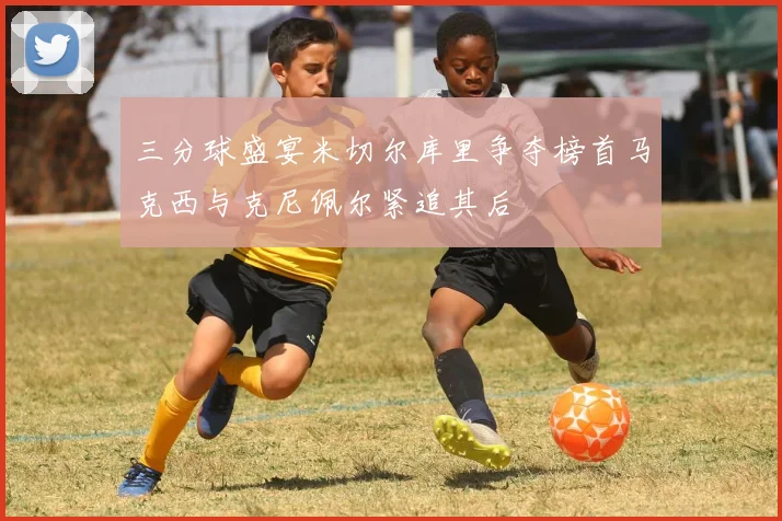 三分球盛宴米切尔库里争夺榜首马克西与克尼佩尔紧追其后