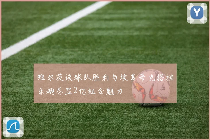 维尔茨谈球队胜利与埃基蒂克搭档乐趣尽显2亿组合魅力