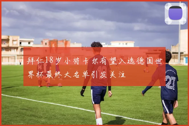 拜仁18岁小将卡尔有望入选德国世界杯最终大名单引发关注