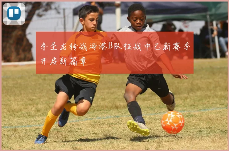 李圣龙转战海港B队征战中乙新赛季开启新篇章