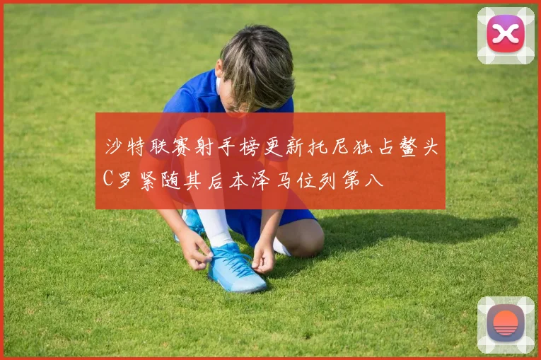 沙特联赛射手榜更新托尼独占鳌头C罗紧随其后本泽马位列第八