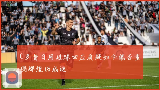 C罗昔日用进球回应质疑如今能否重现辉煌仍成谜