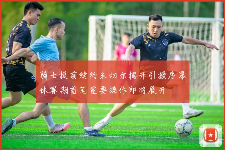 骑士提前续约米切尔揭开引援序幕休赛期首笔重要操作即将展开