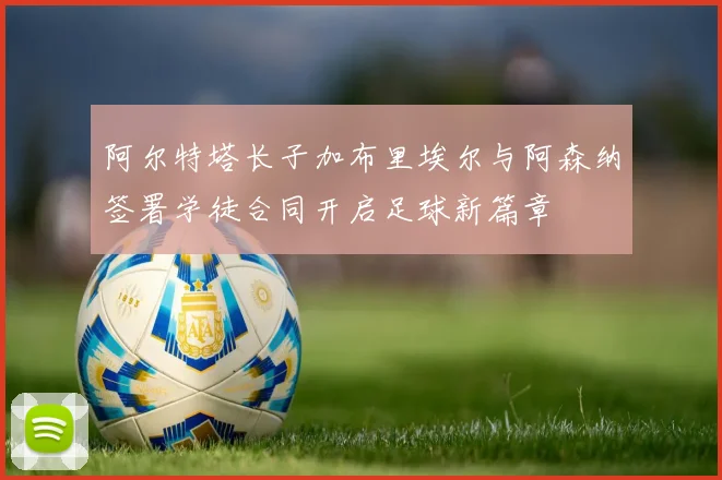 阿尔特塔长子加布里埃尔与阿森纳签署学徒合同开启足球新篇章