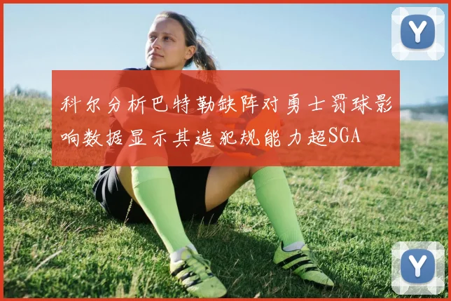 科尔分析巴特勒缺阵对勇士罚球影响数据显示其造犯规能力超SGA